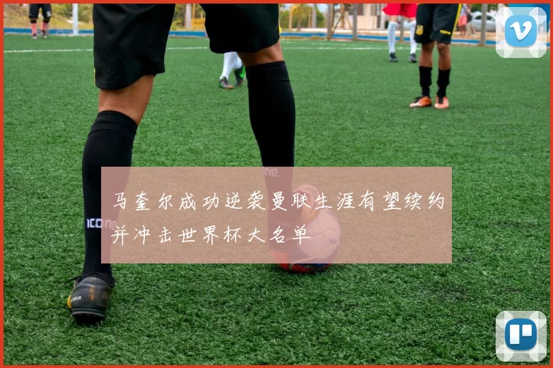 马奎尔成功逆袭曼联生涯有望续约并冲击世界杯大名单