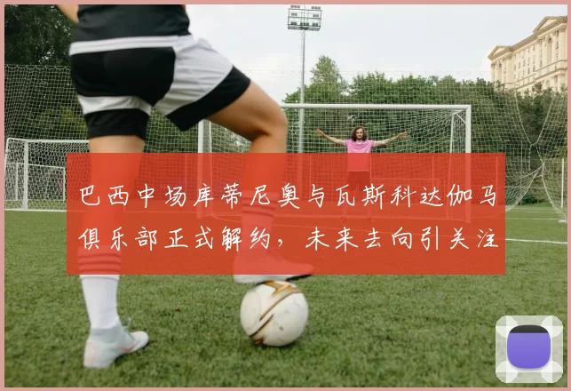 巴西中场库蒂尼奥与瓦斯科达伽马俱乐部正式解约，未来去向引关注