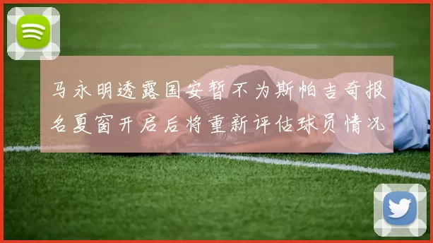 马永明透露国安暂不为斯帕吉奇报名夏窗开启后将重新评估球员情况