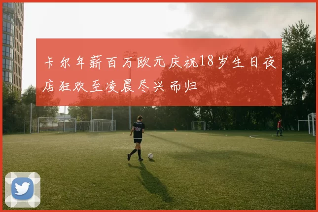 卡尔年薪百万欧元庆祝18岁生日夜店狂欢至凌晨尽兴而归