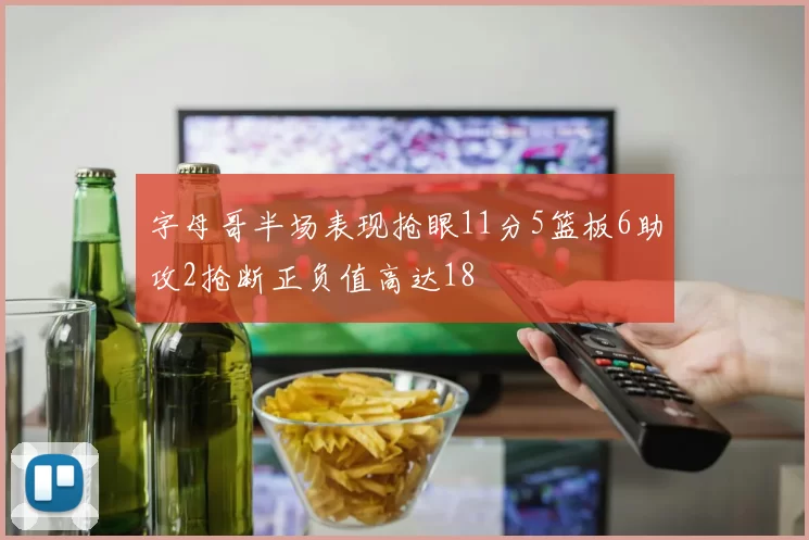 字母哥半场表现抢眼11分5篮板6助攻2抢断正负值高达18