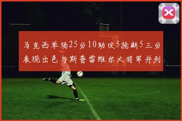 马克西单场25分10助攻5抢断5三分表现出色与斯普雷维尔大将军并列NBA历史第一