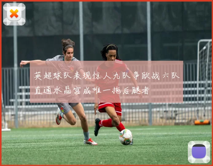 英超球队表现惊人九队争欧战六队直通水晶宫成唯一拖后腿者