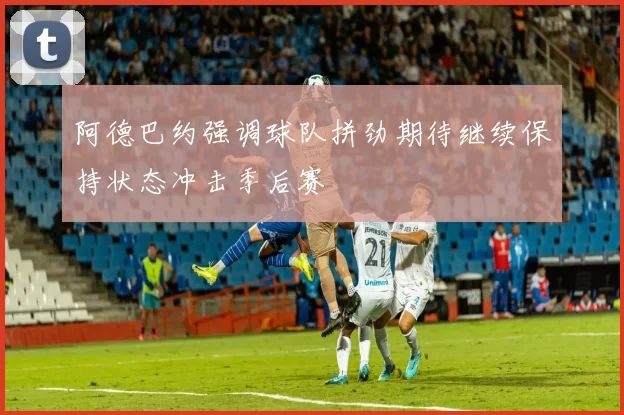阿德巴约强调球队拼劲期待继续保持状态冲击季后赛