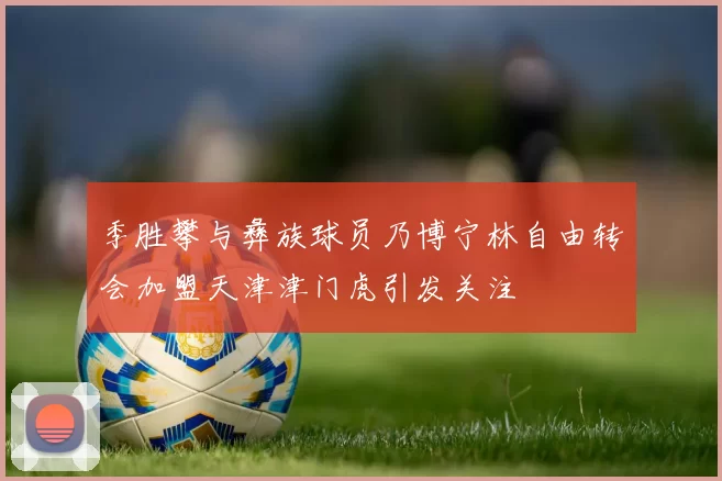 季胜攀与彝族球员乃博宁林自由转会加盟天津津门虎引发关注