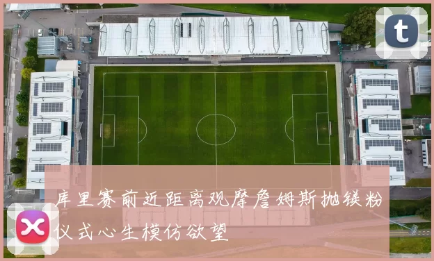 库里赛前近距离观摩詹姆斯抛镁粉仪式心生模仿欲望