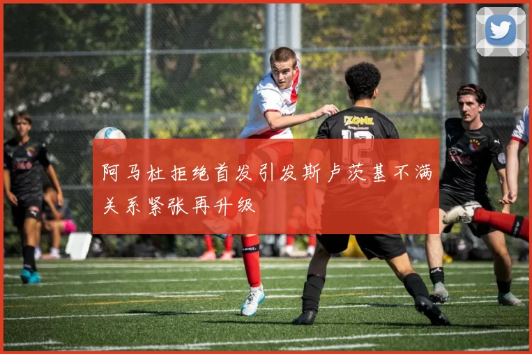 阿马杜拒绝首发引发斯卢茨基不满关系紧张再升级