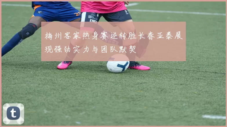 梅州客家热身赛逆转胜长春亚泰展现强劲实力与团队默契