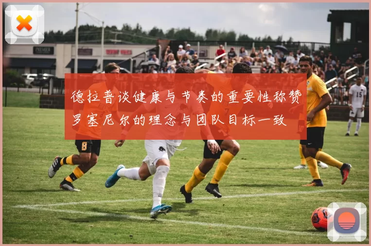 德拉普谈健康与节奏的重要性称赞罗塞尼尔的理念与团队目标一致