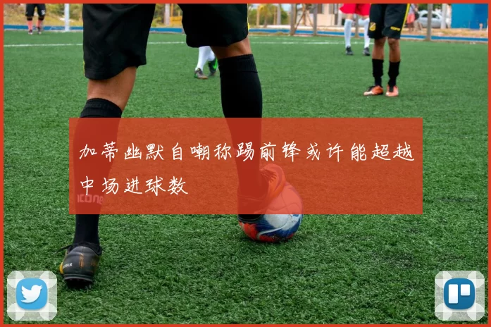 加蒂幽默自嘲称踢前锋或许能超越中场进球数