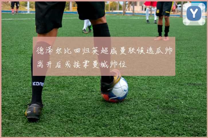 德泽尔比回归英超成曼联候选瓜帅离开后或接掌曼城帅位