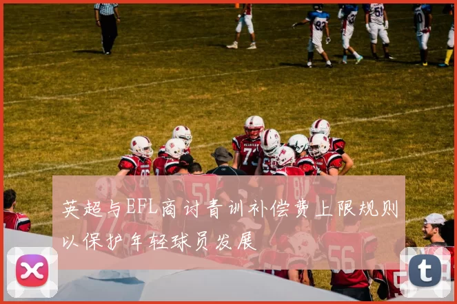 英超与EFL商讨青训补偿费上限规则以保护年轻球员发展