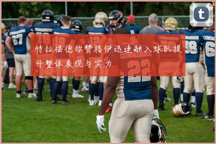 特拉福德称赞格伊迅速融入球队提升整体表现与实力