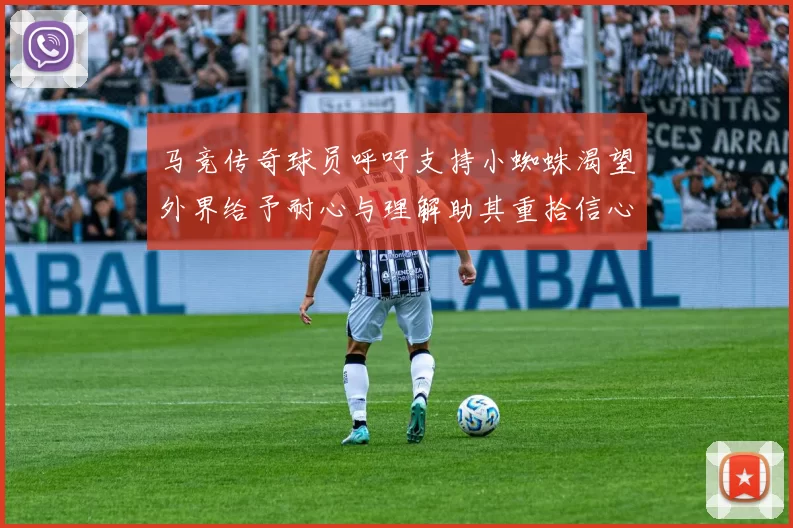 马竞传奇球员呼吁支持小蜘蛛渴望外界给予耐心与理解助其重拾信心