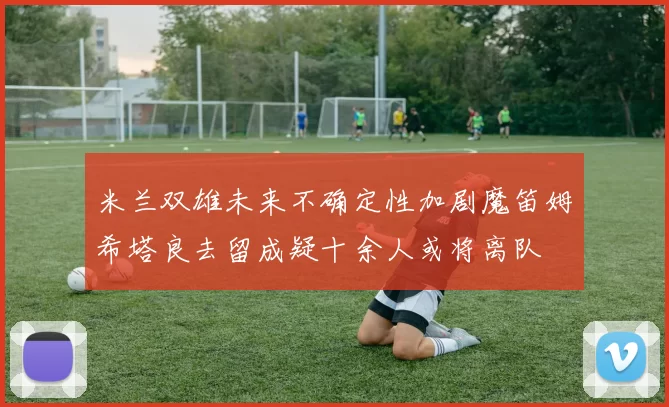 米兰双雄未来不确定性加剧魔笛姆希塔良去留成疑十余人或将离队