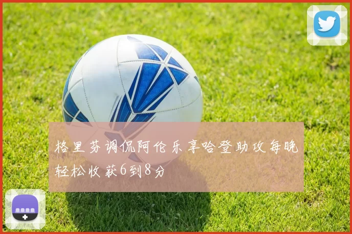 格里芬调侃阿伦乐享哈登助攻每晚轻松收获6到8分