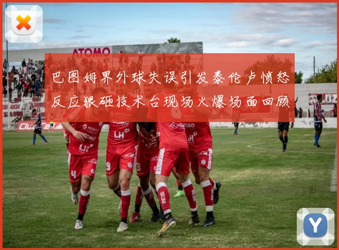巴图姆界外球失误引发泰伦卢愤怒反应狠砸技术台现场火爆场面回顾
